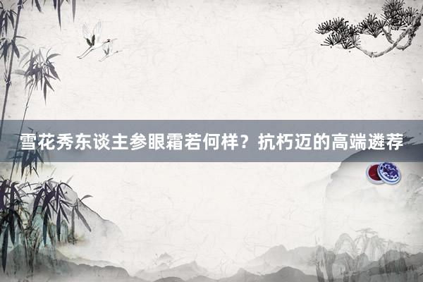 雪花秀东谈主参眼霜若何样？抗朽迈的高端遴荐