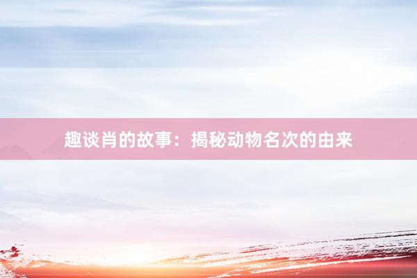 趣谈肖的故事：揭秘动物名次的由来