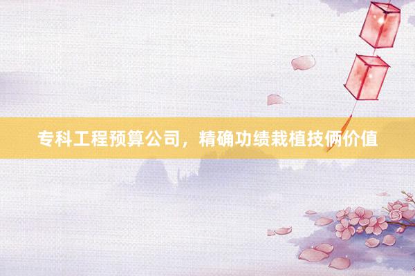 专科工程预算公司，精确功绩栽植技俩价值