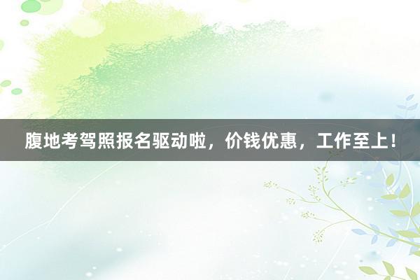 腹地考驾照报名驱动啦，价钱优惠，工作至上！