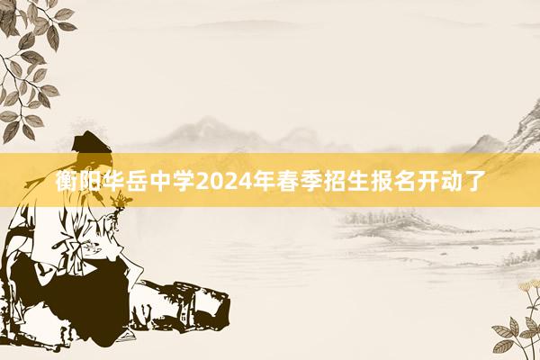 衡阳华岳中学2024年春季招生报名开动了