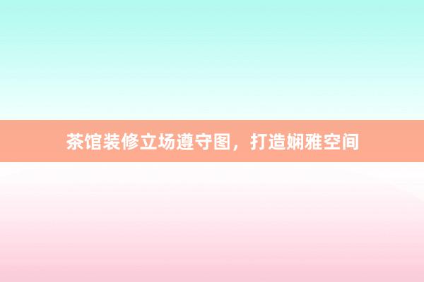 茶馆装修立场遵守图，打造娴雅空间