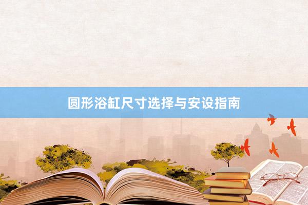 圆形浴缸尺寸选择与安设指南