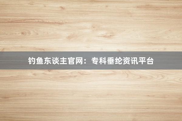 钓鱼东谈主官网：专科垂纶资讯平台