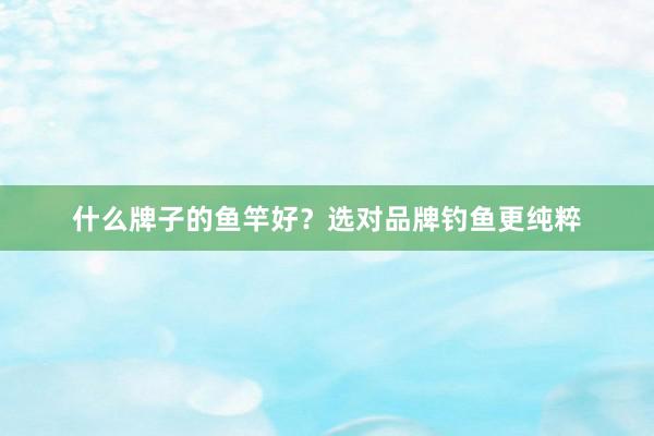 什么牌子的鱼竿好？选对品牌钓鱼更纯粹